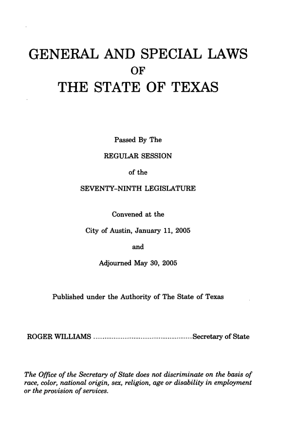 handle is hein.ssl/sstx0014 and id is 1 raw text is: GENERAL AND SPECIAL LAWS
OF
THE STATE OF TEXAS

Passed By The
REGULAR SESSION
of the
SEVENTY-NINTH LEGISLATURE
Convened at the
City of Austin, January 11, 2005
and
Adjourned May 30, 2005

Published under the Authority of The State of Texas
ROGER WILLIAMS -------------------------------------------- Secretary of State
The Office of the Secretary of State does not discriminate on the basis of
race, color, national origin, sex, religion, age or disability in employment
or the provision of services.


