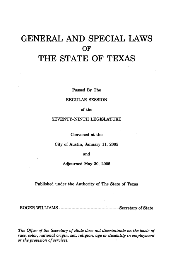 handle is hein.ssl/sstx0016 and id is 1 raw text is: GENERAL AND SPECIAL LAWS
OF
THE STATE OF TEXAS

Passed By The
REGULAR SESSION
of the
SEVENTY-NINTH LEGISLATURE
Convened at the
City of Austin, January 11, 2005
and
Adjourned May 30, 2005

Published under the Authority of The State of Texas
ROGER WILLIAMS ----------------------------------------- Secretary of State
The Office of the Secretary of State does not discriminate on the basis of
race, color, national origin, sex, religion, age or disability in employment
or the provision of services.


