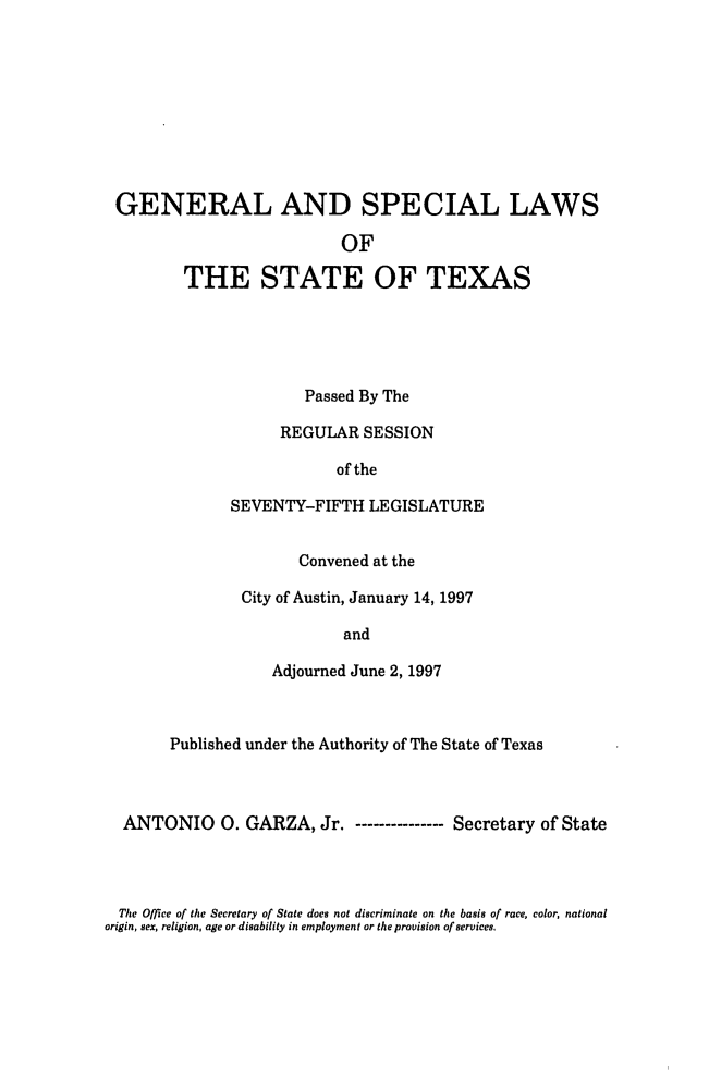 handle is hein.ssl/sstx0025 and id is 1 raw text is: GENERAL AND SPECIAL LAWS
OF
THE STATE OF TEXAS

Passed By The
REGULAR SESSION
of the
SEVENTY-FIFTH LEGISLATURE
Convened at the
City of Austin, January 14, 1997
and
Adjourned June 2, 1997

Published under the Authority of The State of Texas
ANTONIO 0. GARZA, Jr.        ---------Secretary of State

The Office of the Secretary of State does not discriminate on the basis of race, color, national
origin, sex, religion, age or disability in employment or the provision of services.


