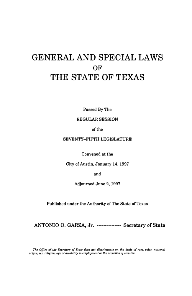 handle is hein.ssl/sstx0026 and id is 1 raw text is: GENERAL AND SPECIAL LAWS
OF
THE STATE OF TEXAS

Passed By The
REGULAR SESSION
of the
SEVENTY-FIFTH LEGISLATURE
Convened at the
City of Austin, January 14, 1997
and
Adjourned June 2, 1997

Published under the Authority of The State of Texas
ANTONIO 0. GARZA, Jr. - ------------- Secretary of State

The Office of the Secretary of State does not discriminate on the basis of race, color, national
origin, sex, religion, age or disability in employment or the provision of services.


