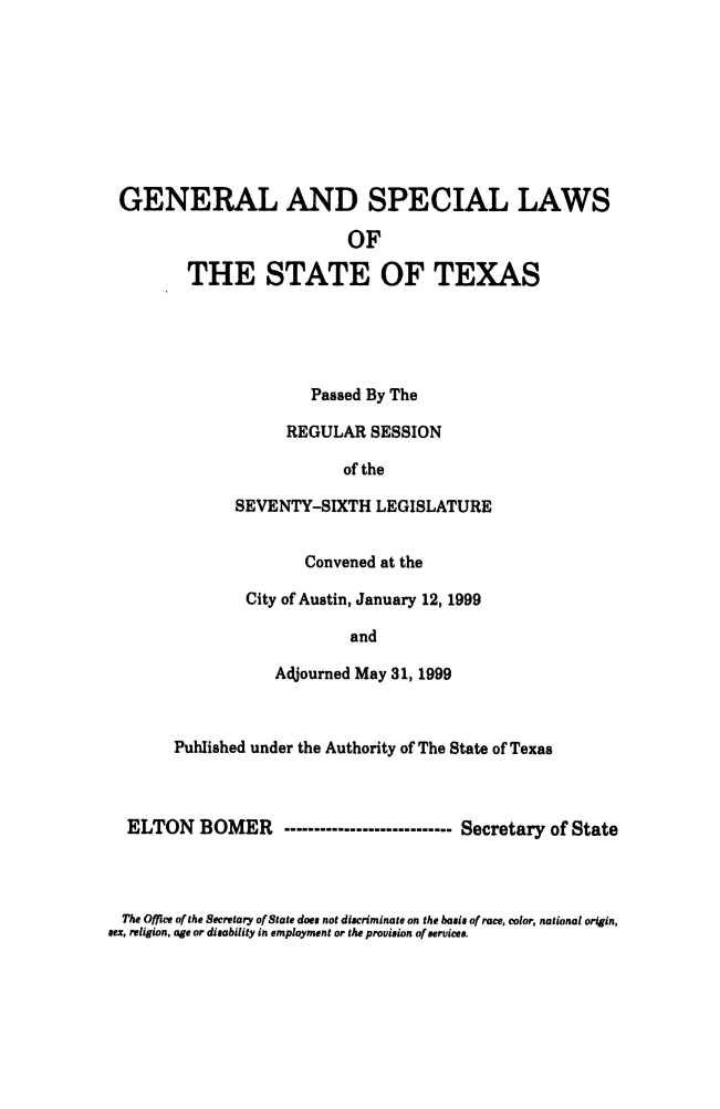 handle is hein.ssl/sstx0032 and id is 1 raw text is: GENERAL AND SPECIAL LAWS
OF
THE STATE OF TEXAS
Passed By The
REGULAR SESSION
of the
SEVENTY-SIXTH LEGISLATURE
Convened at the
City of Austin, January 12, 1999
and
Adjourned May 31, 1999
Published under the Authority of The State of Texas
ELTON BOMER ---------------------------- Secretary of State

The Office of the Secretary of State does not discriminate on the basis of race, color, national origin,
sex, religion, age or disability in employment or the provision of services.


