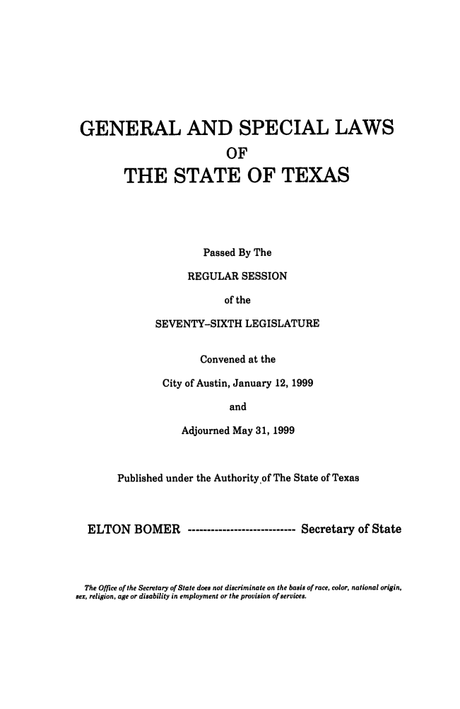 handle is hein.ssl/sstx0035 and id is 1 raw text is: GENERAL AND SPECIAL LAWS
OF
THE STATE OF TEXAS

Passed By The
REGULAR SESSION
of the
SEVENTY-SIXTH LEGISLATURE
Convened at the
City of Austin, January 12, 1999
and
Adjourned May 31, 1999

Published under the Authority of The State of Texas
ELTON BOMER       ------------------------ Secretary of State

The Office of the Secretary of State does not discriminate on the basis of race, color, national origin,
sex, religion, age or disability in employment or the provision of services.


