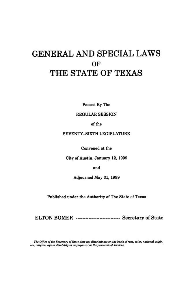 handle is hein.ssl/sstx0036 and id is 1 raw text is: GENERAL AND SPECIAL LAWS
OF
THE STATE OF TEXAS

Passed By The
REGULAR SESSION
of the
SEVENTY-SIXTH LEGISLATURE
Convened at the
City of Austin, January 12, 1999
and
Adjourned May 31, 1999

Published under the Authority of The State of Texas
ELTON BOMER       ------------------------ Secretary of State

The Office of the Secretary of State does not discriminate on the basis of race, color, national origin,
sex, religion, age or disability in employment or the provision of services.



