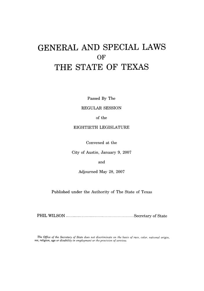 handle is hein.ssl/sstx0038 and id is 1 raw text is: GENERAL AND SPECIAL LAWS
OF
THE STATE OF TEXAS

Passed By The
REGULAR SESSION
of the
EIGHTIETH LEGISLATURE
Convened at the
City of Austin, January 9, 2007
and
Adjourned May 28, 2007

Published under the Authority of The State of Texas

PHIL WILSON

Secretary of State

The Office of the Secretary of State does not discriminate on the basis of race, color, national origin,
sex, religion, age or disability in employment or the provision of services.


