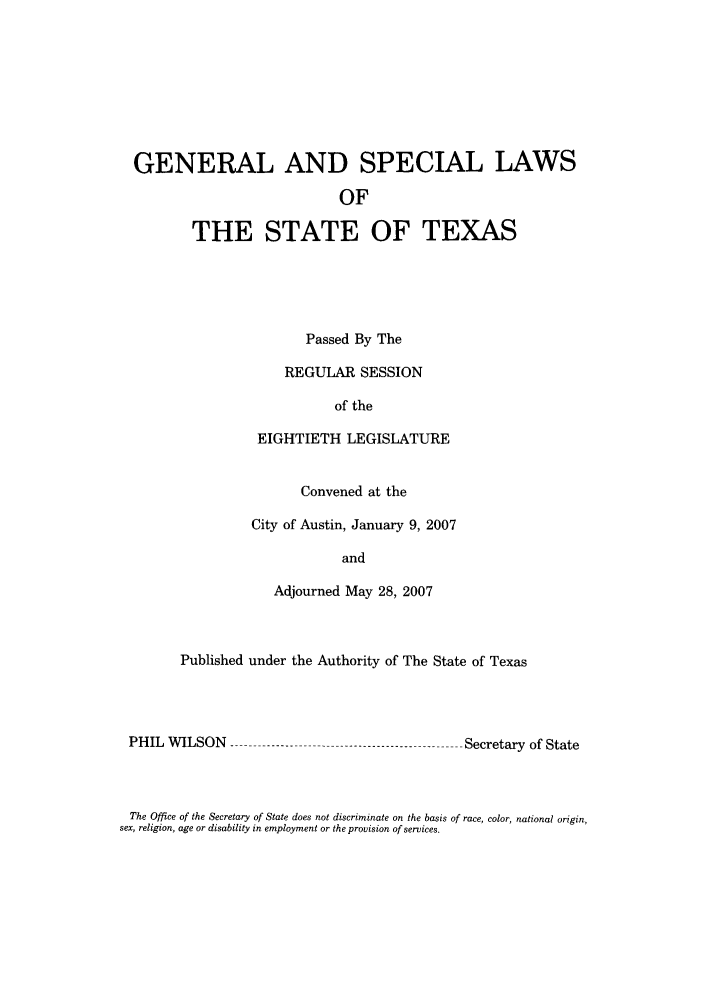 handle is hein.ssl/sstx0040 and id is 1 raw text is: GENERAL AND SPECIAL LAWS
OF
THE STATE OF TEXAS

Passed By The
REGULAR SESSION
of the
EIGHTIETH LEGISLATURE
Convened at the
City of Austin, January 9, 2007
and
Adjourned May 28, 2007

Published under the Authority of The State of Texas

PHIL WILSON -

-Secretary of State

The Office of the Secretary of State does not discriminate on the basis of race, color, national origin,
sex, religion, age or disability in employment or the provision of services.


