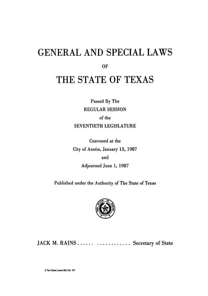 handle is hein.ssl/sstx0045 and id is 1 raw text is: GENERAL AND SPECIAL LAWS
OF
THE STATE OF TEXAS

Passed By The
REGULAR SESSION
of the
SEVENTIETH LEGISLATURE
Convened at the
City of Austin, January 13, 1987
and
Adjourned June 1, 1987

Published under the Authority of The State of Texas
JACK M. RAINS .................. Secretary of State

3 Tex.Sess Laws BdVol. '87


