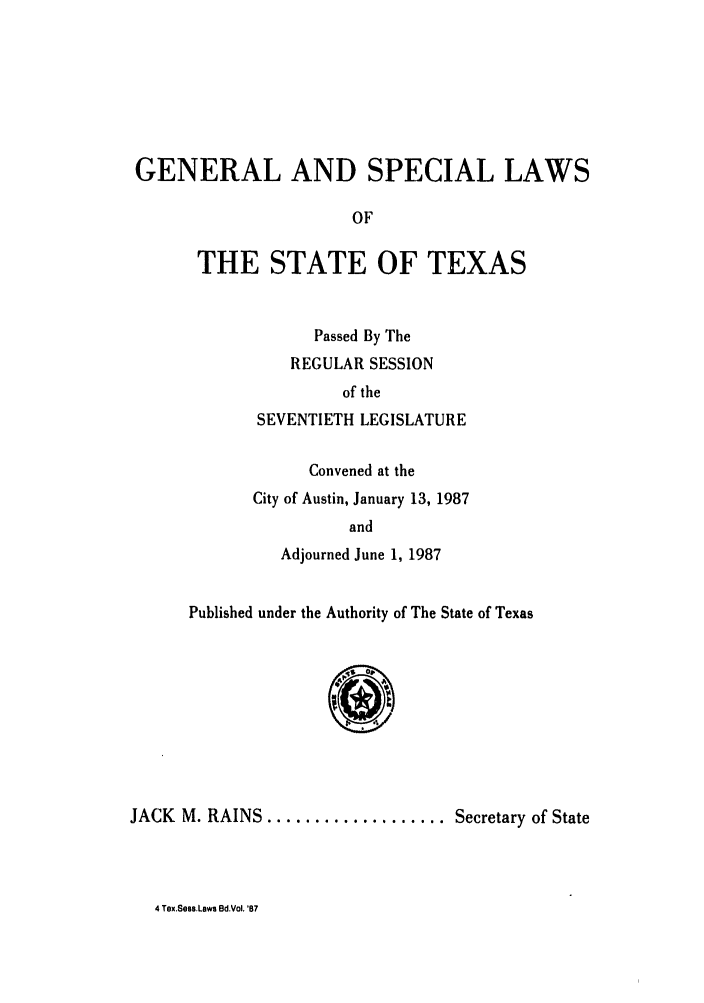 handle is hein.ssl/sstx0046 and id is 1 raw text is: GENERAL AND SPECIAL LAWS
OF
THE STATE OF TEXAS

Passed By The
REGULAR SESSION
of the
SEVENTIETH LEGISLATURE
Convened at the
City of Austin, January 13, 1987
and
Adjourned June 1, 1987

Published under the Authority of The State of Texas

JACK M. RAINS ................... Secretary of State

4 Tex.Sess.Laws Bd.Vol. '87


