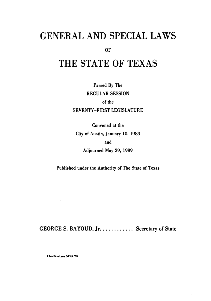 handle is hein.ssl/sstx0047 and id is 1 raw text is: GENERAL AND SPECIAL LAWS
OF
THE STATE OF TEXAS

Passed By The
REGULAR SESSION
of the
SEVENTY-FIRST LEGISLATURE
Convened at the
City of Austin, January 10, 1989
and
Adjourned May 29, 1989

Published under the Authority of The State of Texas
GEORGE S. BAYOUD, Jr ............ Secretary of State

1 TexSesslaws Bd.Vol. '89


