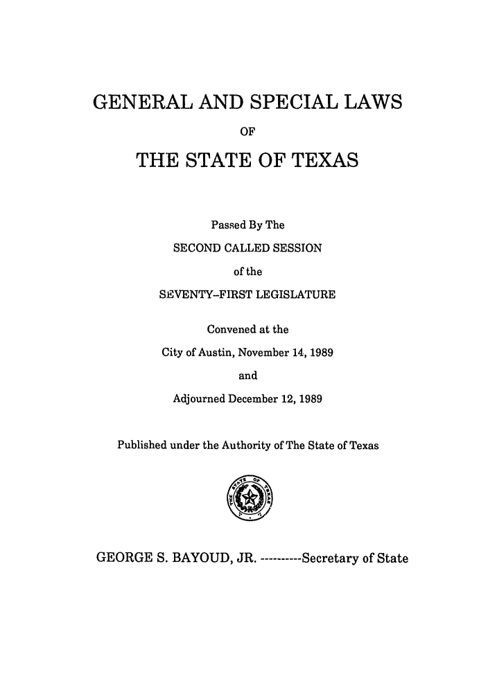 handle is hein.ssl/sstx0051 and id is 1 raw text is: GENERAL AND SPECIAL LAWS
OF
THE STATE OF TEXAS

Passed By The
SECOND CALLED SESSION
of the
SEVENTY-FIRST LEGISLATURE
Convened at the
City of Austin, November 14, 1989
and
Adjourned December 12, 1989

Published under the Authority of The State of Texas

GEORGE S. BAYOUD, JR. -----Secretary of State


