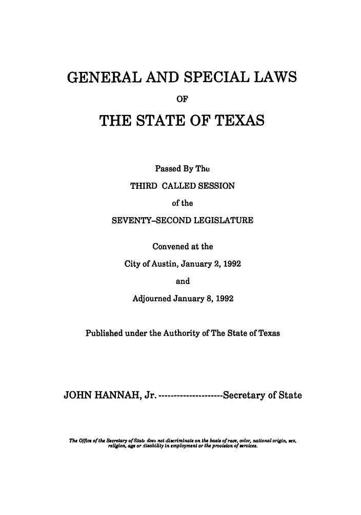 handle is hein.ssl/sstx0056 and id is 1 raw text is: GENERAL AND SPECIAL LAWS
OF
THE STATE OF TEXAS

Passed By The
THIRD CALLED SESSION
of the
SEVENTY-SECOND LEGISLATURE
Convened at the
City of Austin, January 2, 1992
and
Adjourned January 8, 1992

Published under the Authority of The State of Texas
JOHN HANNAH, Jr.- ------------------- Secretary of State

The Office ofthe Secretary of Stak doeb not discriminate on the basis of race, color, national origin. sex,
religion, age ordleability in employmrent or the provision of services.


