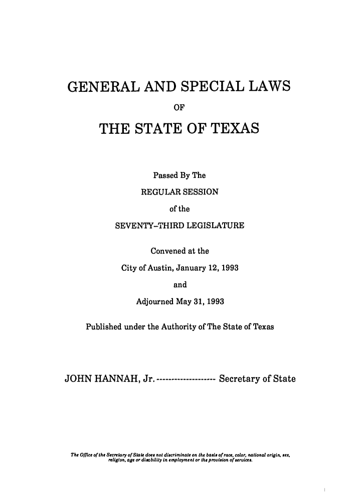 handle is hein.ssl/sstx0060 and id is 1 raw text is: GENERAL AND SPECIAL LAWS
OF
THE STATE OF TEXAS

Passed By The
REGULAR SESSION
of the
SEVENTY-THIRD LEGISLATURE
Convened at the
City of Austin, January 12, 1993
and
Adjourned May 31, 1993

Published under the Authority of The State of Texas
JOHN HANNAH, Jr.-------------------- Secretary of State

The Office of the Secretary of State does not discriminate on the basis of race, color, national origin, sex,
religion, age or disability in employment or the provision of services.


