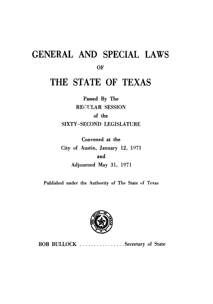 handle is hein.ssl/sstx0061 and id is 1 raw text is: GENERAL AND SPECIAL LAWS
OF
THE STATE OF TEXAS
Passed By The
RE7ULAR SESSION
of the
SIXTY-SECOND LEGISLATURE
Convened at the
City of Austin, January 12, 1971
and
Adjourned May 31, 1971
Published under the Authority of The State of Texas

BOB BULLOCK ................ Secretary of State


