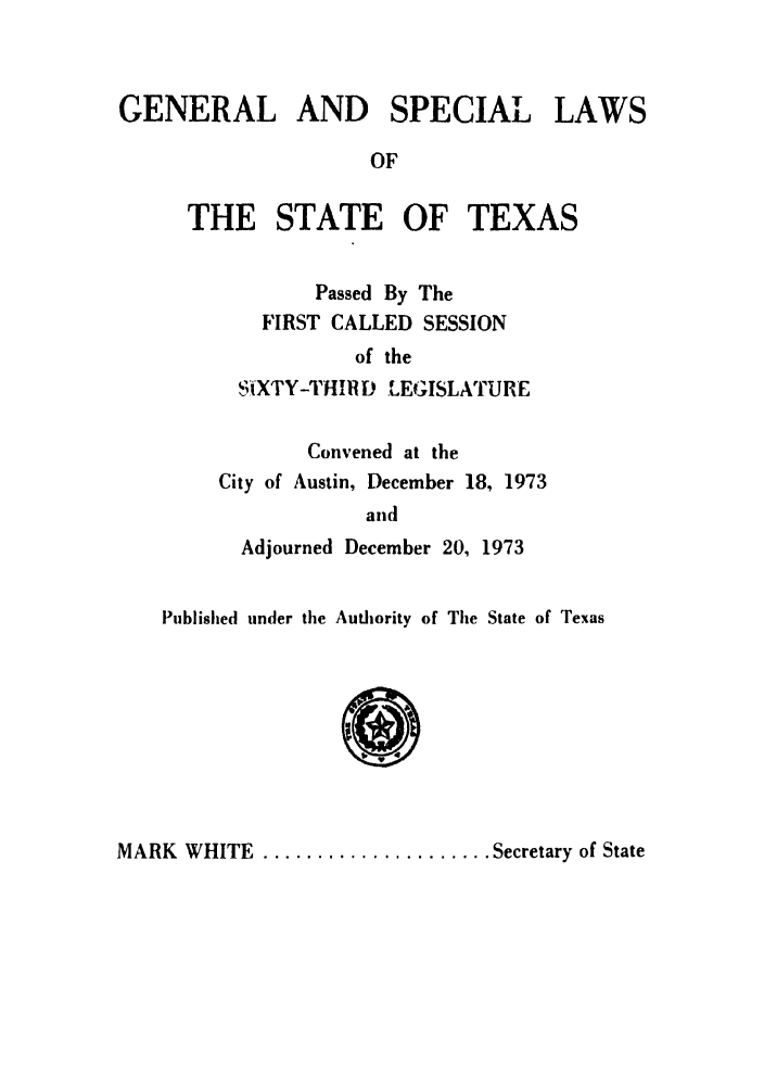handle is hein.ssl/sstx0067 and id is 1 raw text is: GENERAL AND

SPECIAL

LAWS

OF

THE STATE OF TEXAS
Passed By The
FIRST CALLED SESSION
of the
SitXTY-THIRD L.EGISLATURE
Convened at the
City of Austin, December 18, 1973
and
Adjourned December 20, 1973
Published under the Authority of The State of Texas

MARK   WHITE  ..................... Secretary of State


