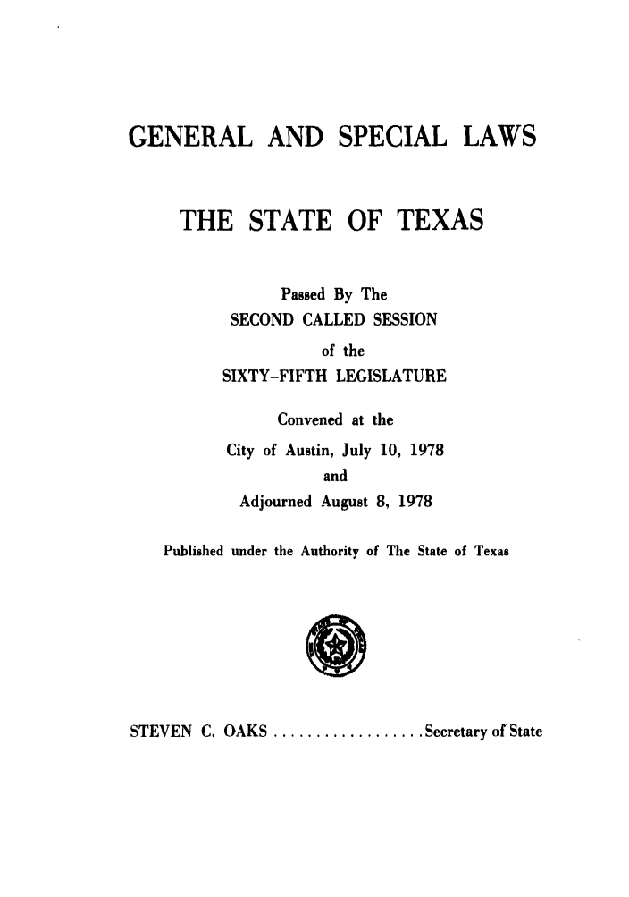 handle is hein.ssl/sstx0071 and id is 1 raw text is: GENERAL AND SPECIAL LAWS
THE STATE OF TEXAS
Passed By The
SECOND CALLED SESSION
of the
SIXTY-FIFTH LEGISLATURE
Convened at the
City of Austin, July 10, 1978
and
Adjourned August 8, 1978
Published under the Authority of The State of Texas

STEVEN C. OAKS .................. Secretary of State


