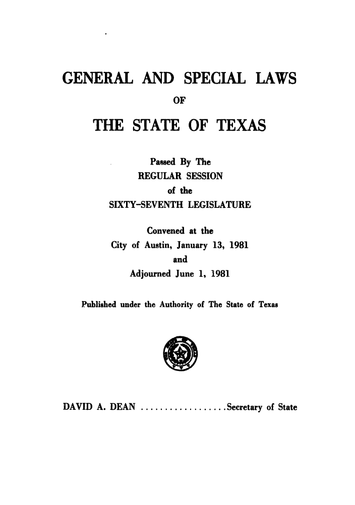 handle is hein.ssl/sstx0075 and id is 1 raw text is: GENERAL AND SPECIAL LAWS
OF
THE STATE OF TEXAS
Passed By The
REGULAR SESSION
of the
SIXTY-SEVENTH LEGISLATURE
Convened at the
City of Austin, January 13, 1981
and
Adjourned June 1, 1981
Published under the Authority of The State of Texas

DAVID A. DEAN .................. Secretary of State


