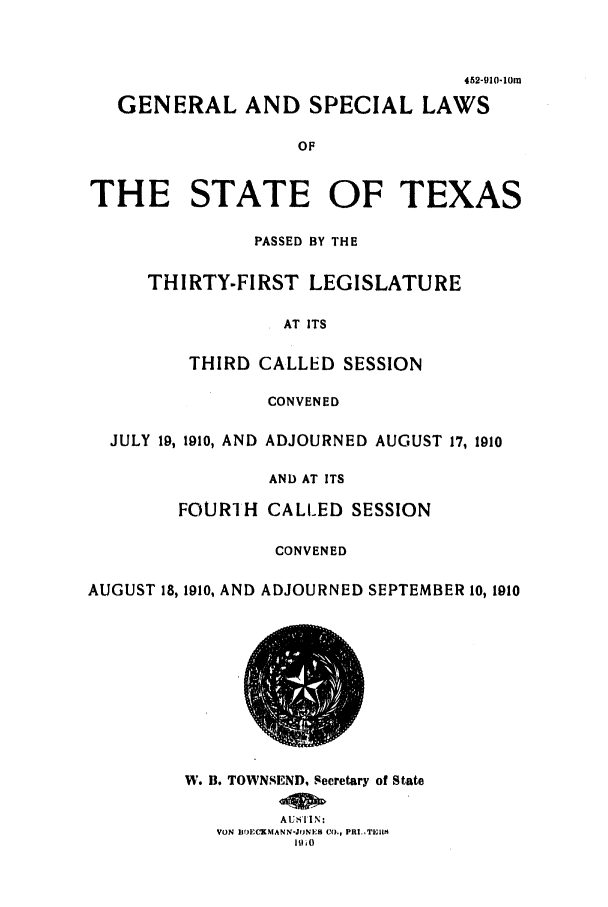 handle is hein.ssl/sstx0082 and id is 1 raw text is: 452-910-10m
GENERAL AND SPECIAL LAWS
OF
THE STATE OF TEXAS
PASSED BY THE
THIRTY-FIRST LEGISLATURE
AT ITS
THIRD CALLED SESSION
CONVENED
JULY 19, 1910, AND ADJOURNED AUGUST 17, 1910
AND AT ITS
FOURlH CALLED SESSION
CONVENED
AUGUST 18, 1910, AND ADJOURNED SEPTEMBER 10, 1910

W. B. TOWNSEND, Secretary of State
A U TI N:
VON I10E-CKMANN-JONES CO., PRI..ThIWl
1910


