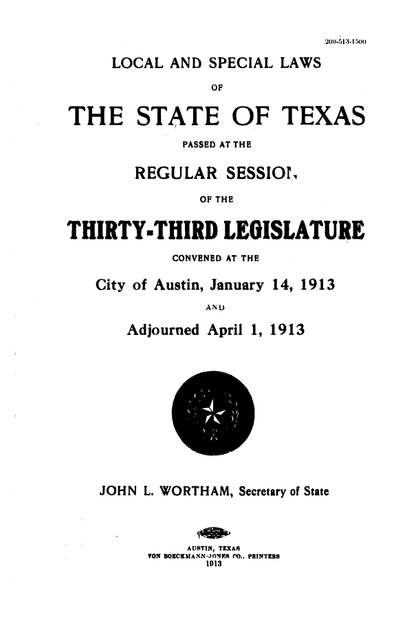 handle is hein.ssl/sstx0087 and id is 1 raw text is: LOCAL AND SPECIAL LAWS
OF
THE STATE OF TEXAS
PASSED AT THE
REGULAR SESSIOr.
OF THE
THIRTY.THIRD LEGISLATURE
CONVENED AT THE
City of Austin, January 14, 1913
AN D
Adjourned April 1, 1913
JOHN L. WORTHAM, Secretary of State
AUSTIN, TEXAS
VON BorCKMAN.-.30NES '0.. PRTNTEX8
1013

209-513-15(00


