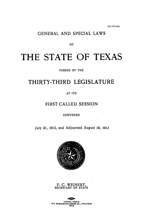 handle is hein.ssl/sstx0088 and id is 1 raw text is: 291-913-8m

GENERAL AND SPECIAL LAWS
OF
THE STATE OF TEXAS
PASSED BY THE
THIRTY-THIRD LEGISLATURE
AT ITS
FIRST CALLED SESSION

CONVENED
July 21, 1913, and Adjourned August 19, 1913

F. C. WEINERT,
SECRETARY OF STATE
AUSTIN. TEXAS
'O-N HOECKMANN-JONES CO., PIUINTEJIS
1913


