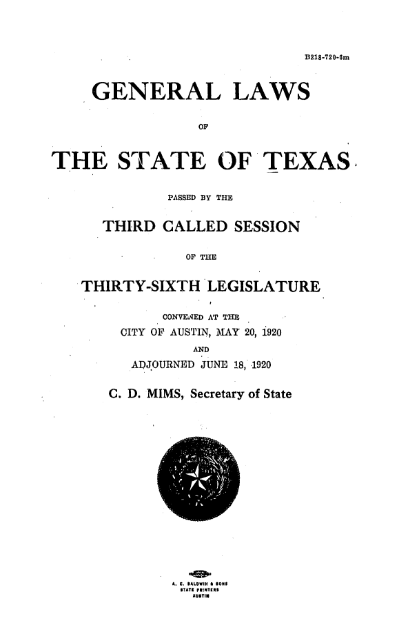 handle is hein.ssl/sstx0102 and id is 1 raw text is: B218-720-0m
GENERAL LAWS
OF
THE STATE OF TEXAS
PASSED BY THE
THIRD CALLED SESSION
OF THE
THIRTY-SIXTH LEGISLATURE
CONVEMqED AT THE
CITY OF AUSTIN, MAY 20, 1920
AND
ADJOURNED JUNE 18, 1920
C. D. MIMS, Secretary of State
A. C. BALOWIN i SONS
STATE PRINTERS
AUSTIN


