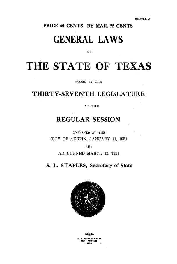 handle is hein.ssl/sstx0104 and id is 1 raw text is: B.821m-n.L
PRICE 60 CENTS-IBY MAIL 75 CENTS
GENERAL LAWS
OF
THE STATE OF TEXAS
PASSED BY THE
THIRTY-SEVENTH LEGISLATURE
AT THE
REGULAR SESSION

CONVENED AT TIIE
CITY OF AUSTIN, JANUARY 11, 1921
AND
ADJOUilNED MARCK 12, 1921
S. L. STAPLES, Secretary of State

a. C @AOWIN a SONS
STATE PNINTEIS
AUSTIN


