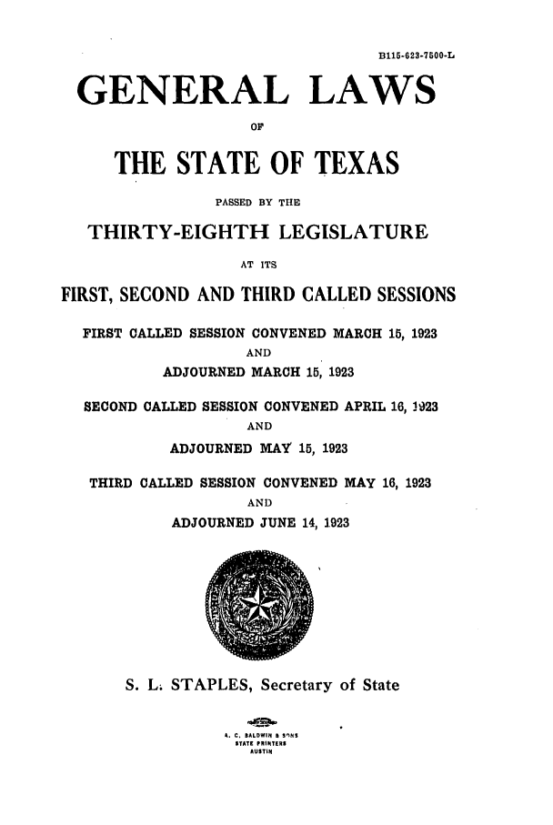 handle is hein.ssl/sstx0110 and id is 1 raw text is: D115-623-7500-L
GENERAL LAWS
OF
THE STATE OF TEXAS
PASSED BY THE
THIRTY-EIGHTH LEGISLATURE
AT ITS
FIRST, SECOND AND THIRD CALLED SESSIONS
FIRST CALLED SESSION CONVENED MARCH 15, 1923
AND
ADJOURNED MARCH 15, 1923
SECOND CALLED SESSION CONVENED APRIL 16, 1923
AND
ADJOURNED MAY 15, 1923
THIRD CALLED SESSION CONVENED MAY 16, 1923
AND
ADJOURNED JUNE 14, 1923
S. L; STAPLES, Secretary of State
A. C. BALDWIN fI SnNS
STATE PRIItTERS
AUSTIN


