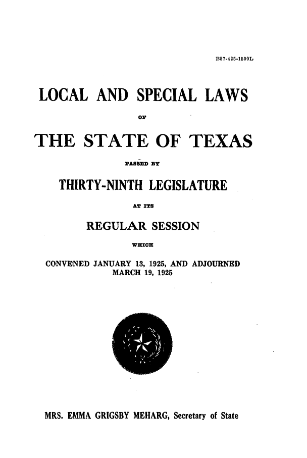 handle is hein.ssl/sstx0111 and id is 1 raw text is: B57-425-1500L

LOCAL AND SPECIAL LAWS
or
THE STATE OF TEXAS

PASD mY
THIRTY-NINTH LEGISLATURE
AW XT8
REGULAR SESSION
WHzxn

CONVENED

JANUARY 13, 1925, AND
MARCH 19, 1925

ADJOURNED

MRS. EMMA GRIGSBY MEHARG, Secretary of State


