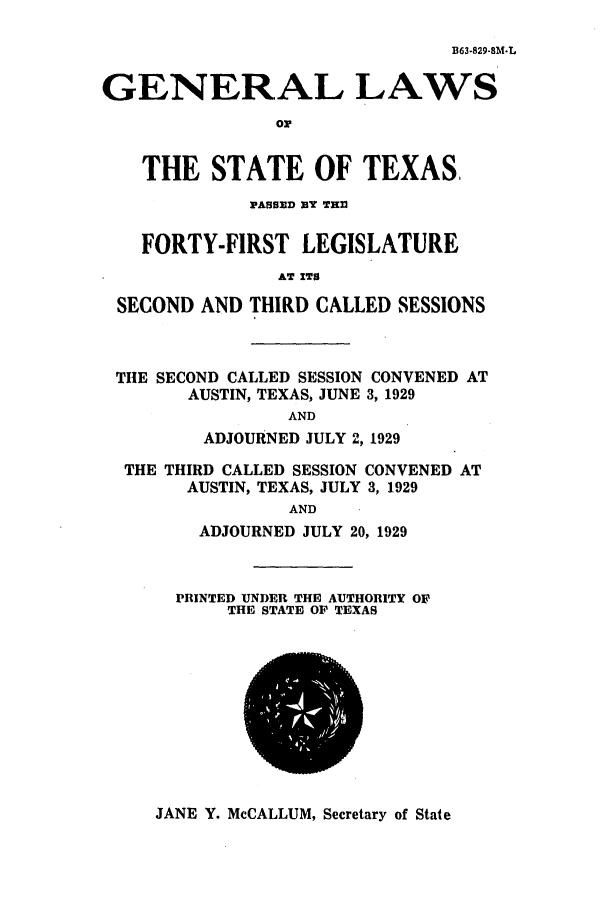 handle is hein.ssl/sstx0119 and id is 1 raw text is: B63.829-8M.L

GENERAL LAWS
or
THE STATE OF TEXAS,
PASSED BY THl
FORTY-FIRST LEGISLATURE
AT ITS
SECOND AND THIRD CALLED SESSIONS

THE SECOND CALLED SESSION CONVENED AT
AUSTIN, TEXAS, JUNE 3, 1929
AND
ADJOURNED JULY 2, 1929
THE THIRD CALLED SESSION CONVENED AT
AUSTIN, TEXAS, JULY 3, 1929
AND
ADJOURNED JULY 20, 1929

PRINTED UNDER THE AUTHORITY OF
THE STATE OP TEXAS

JANE Y. McCALLUM, Secretary of State


