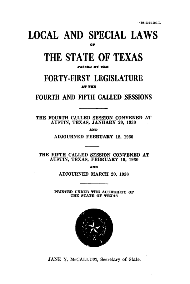 handle is hein.ssl/sstx0121 and id is 1 raw text is: I? B.S301500-L
LOCAL AND SPECIAL LAWS
or
THE STATE OF TEXAS
PAUNED BY T 1
FORTY-FIRST LEGISLATURE
AT TER
FOURTH AND FIFTH CALLED SESSIONS
THE FOURTH CALLED SESSION 'CONVENED AT
AUSTIN, TEXAS, JANUARY 20, 1930
AND
ADJOURNED FEBRUARY 18, 1930
THE FIFTH CALLED SESSION CONVENED AT
AUSTIN, TEXAS, FEBRUARY 19, 1930
AND
ADJOURNED MARCH 20, 1930
PRINTED UNDER THE AuTHORITY OP
THE STATE OF TEXAS

JANE Y. McCALLUM, Secretary of State.


