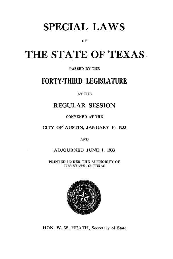 handle is hein.ssl/sstx0130 and id is 1 raw text is: SPECIAL LAWS
OF
E STATE OF TEA
PASSED BY THE
FORTY-THIRD LEGISLATURE
AT THE
REGULAR SESSION
CONVENED AT THE
CITY OF' AUSTIN, JANUARY 10, 1933
AND
ADJOURNED JUNE 1, 1933
PRINTED UNDER THE AUTHORITY OF
THE STATE OF TEXAS

HON. W. W. HEATH, Secretary of State

TH

rAS


