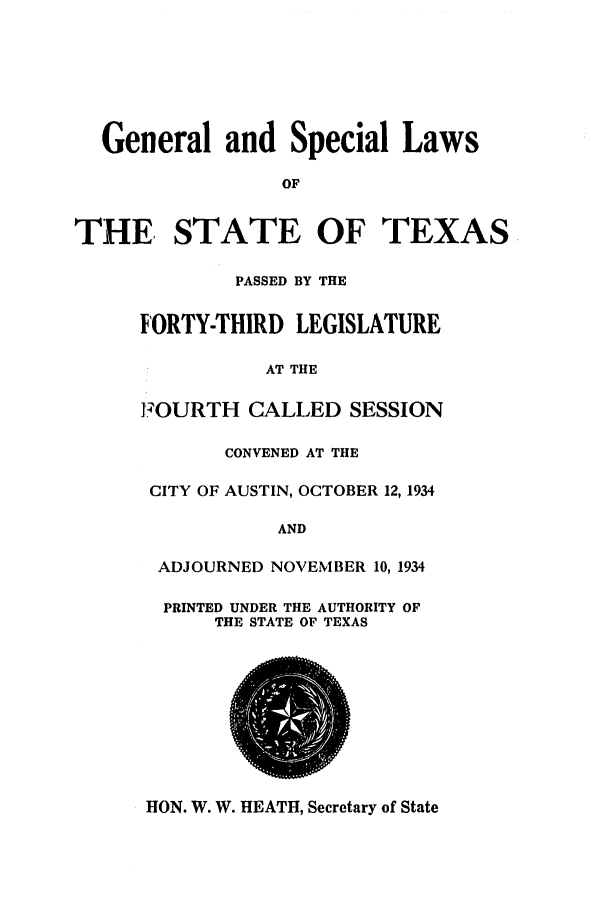 handle is hein.ssl/sstx0134 and id is 1 raw text is: General and Special Laws
OF
THE, STATE OF TEXAS
PASSED BY THE
FORTY-THIRD LEGISLATURE
AT THE
FOURTH CALLED SESSION
CONVENED AT THE
CITY OF AUSTIN, OCTOBER 12, 1934
AND
ADJOURNED NOVEMBER 10, 1934
PRINTED UNDER THE AUTHORITY OF
THE STATE OF TEXAS

HON. W. W. HEATH, Secretary of State


