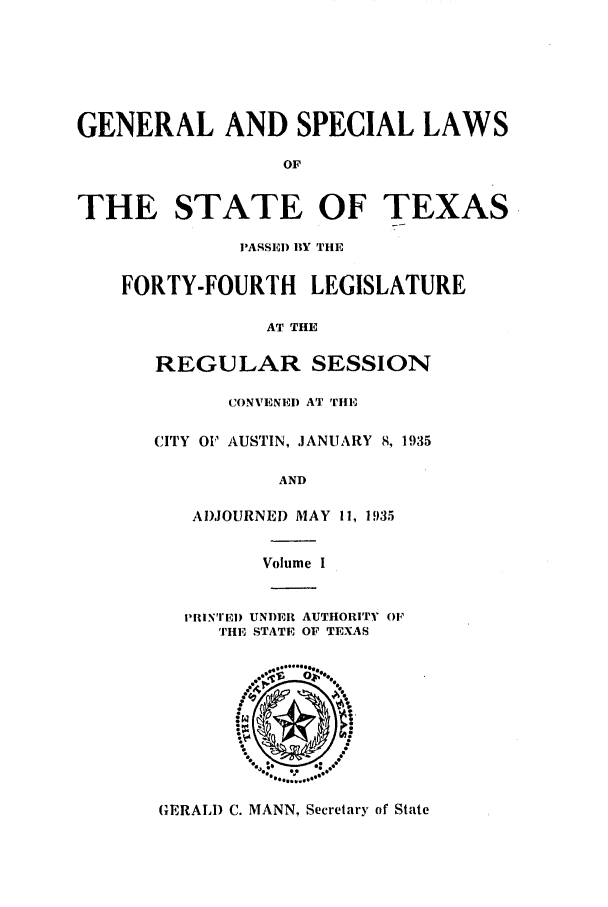 handle is hein.ssl/sstx0135 and id is 1 raw text is: GENERAL AND SPECIAL LAWS
OF
THE STATE OF TEXAS

PASSED BY THE
FORTY-FOURTH       LEGISLATURE
AT THE
REGULAR SESSION
CONVENEID AT THE
CITY OF AUSTIN, JANUARY 8, 1935
AND
ADJOURNED MAY 11, 1935
Volume I

PIIiN'IEI) UNDER AUTHORITY OF
THE STATE OF TEXAS

(ERAL) C. MANN, Secretary of State


