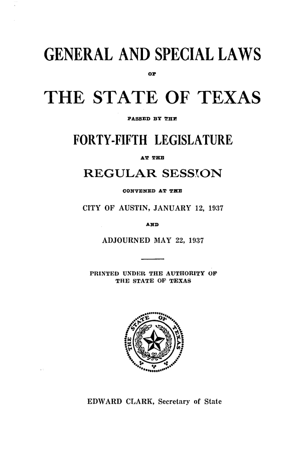 handle is hein.ssl/sstx0139 and id is 1 raw text is: GENERAL AND SPECIAL LAWS
Or
THE STATE OF TEXAS

PASSED BY THE
FORTY-FIFTH LEGISLATURE
AT THE
REGULAR SESSTON
CONVENED AT THE
CITY OF AUSTIN, JANUARY 12, 1937
AND
ADJOURNED MAY 22, 1937

PRINTED UNDER THE AUTHORITY OF
THE STATE OF TEXAS

EDWARD CLARK, Secretary of State


