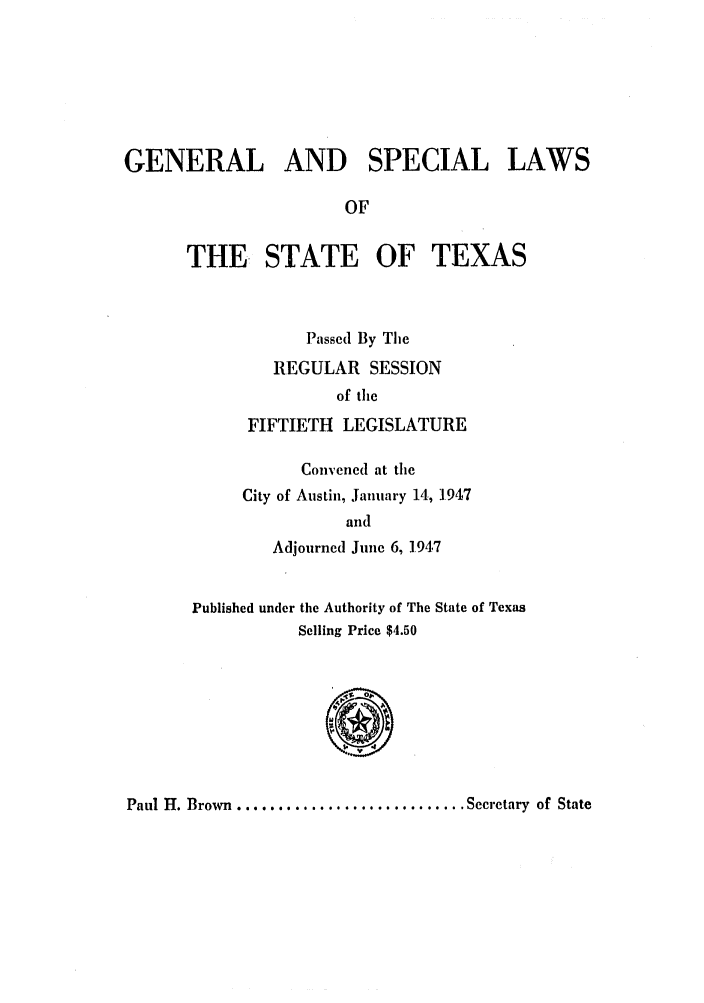 handle is hein.ssl/sstx0147 and id is 1 raw text is: GENERAL AND SPECIAL LAWS
OF
THE. STATE OF TEXAS
Passed By The
REGULAR SESSION
of the
FIFTIETH LEGISLATURE
Convened at the
City of Austin, January 14, 1.947
and
Adjourned June 6, 1.947
Published under the Authority of The State of Texas
Selling Price $4.50
Paul H. Brown ............................ Secretary  of State


