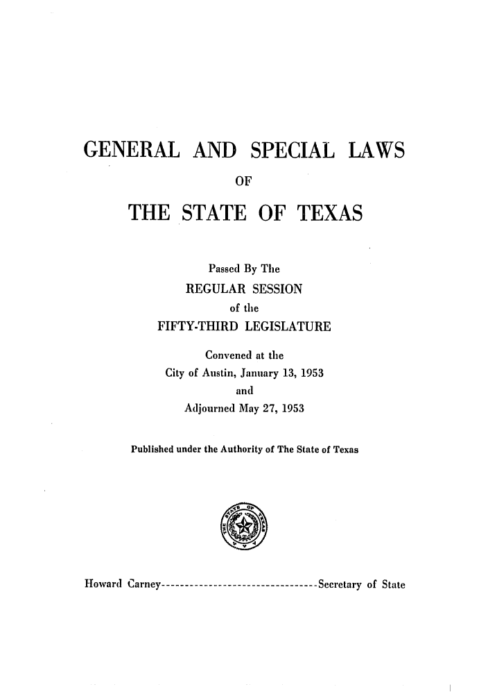 handle is hein.ssl/sstx0151 and id is 1 raw text is: GENERAL AND SPECIAL LAWS
OF
THE STATE OF TEXAS
Passed By The
REGULAR SESSION
of the
FIFTY-THIRD LEGISLATURE
Convened at the
City of Austin, January 13, 1953
and
Adjourned May 27, 1953
Published under the Authority of The State of Texas
0
Howard Carney----------------------------- Secretary of State


