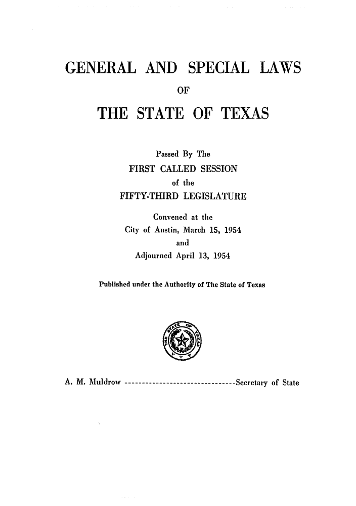 handle is hein.ssl/sstx0152 and id is 1 raw text is: GENERAL AND SPECIAL LAWS
OF
THE STATE OF TEXAS
Passed By The
FIRST CALLED SESSION
of the
FIFTY-THIRD LEGISLATURE
Convened at the
City of Austin, March 15, 1954
and
Adjourned April 13, 1954
Published under the Authority of The State of Texas

A. M. Muldrow     ----------------------Secretary of State



