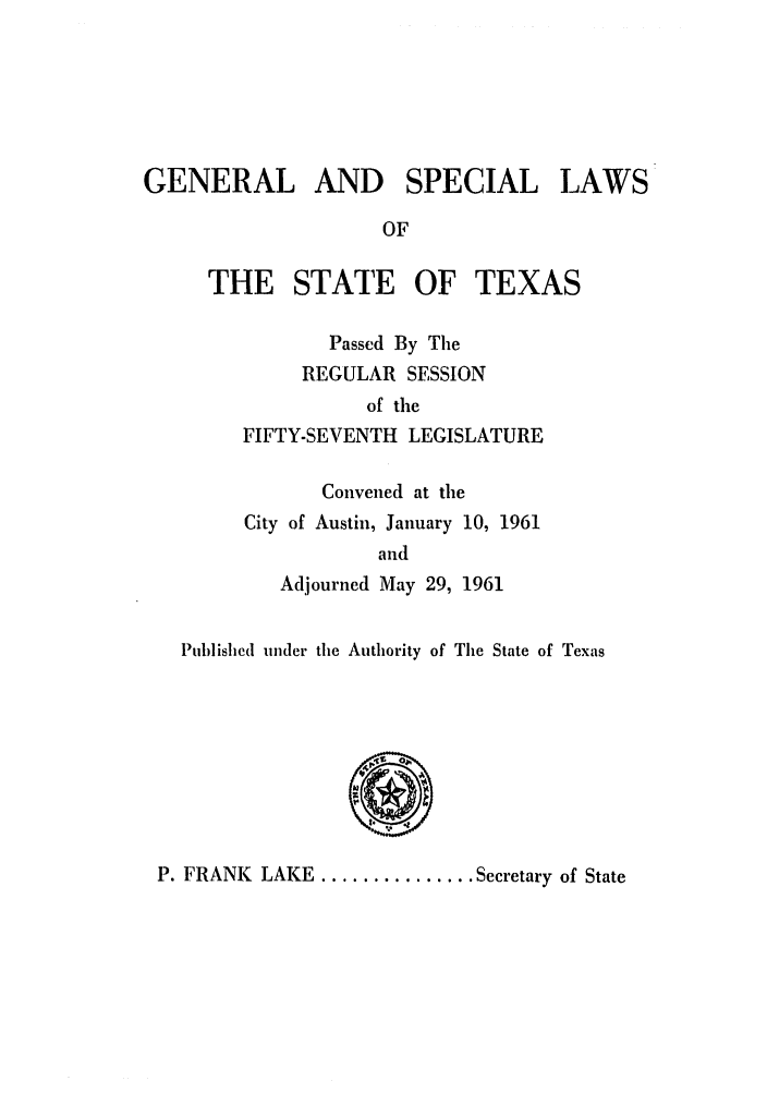 handle is hein.ssl/sstx0155 and id is 1 raw text is: GENERAL AND SPECIAL

LAWS

OF

THE STATE OF

TEXAS

Passed By The
REGULAR SESSION
of the
FIFTY-SEVENTH LEGISLATURE
Convened at the
City of Austin, January 10, 1961
and
Adjourned May 29, 1961

Published under the Authority of The State of Texas
P. FRANK LAKE ............... Secretary of State


