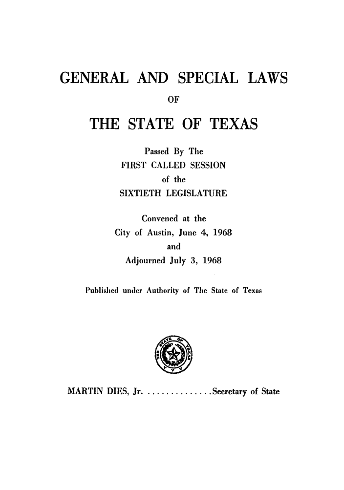 handle is hein.ssl/sstx0161 and id is 1 raw text is: GENERAL AND SPECIAL LAWS
OF

THE STATE OF TEXAS
Passed By The
FIRST CALLED SESSION
of the
SIXTIETH LEGISLATURE

Convened at the
City of Austin, June 4, 1968
and
Adjourned July 3, 1968

Published under Authority of The State of Texas

MARTIN DIES, Jr .............. Secretary of State


