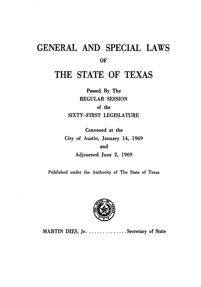 handle is hein.ssl/sstx0163 and id is 1 raw text is: GENERAL AND SPECIAL LAWS
OF
THE STATE OF TEXAS

Passed By The
REGULAR SESSION
of the
SIXTY-FIRST LEGISLATURE
Convened at the
City of Austin, January 14, 1969
and
Adjourned June 2, 1969

Published under the Authority of The State of Texas

MARTIN DIES, Jr ............. Secretary of State


