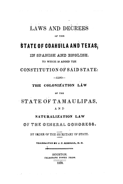 handle is hein.ssl/sstx0164 and id is 1 raw text is: LAWS AND DECREES
OF THE
§TATE OF COAHUILA AND TEXAS,

TO WHICH IS ADDED THE
CONSTITUTION OF SAID STATE:
-ALSO.-
TruE   COLONIZATION      LiW
OF TIlE
STATE OF TAMAULIPAS,
AND
NATURALIZATION LAW
BY ORDER OF TIHE SECRETARY OF STATE.
TRANW6ATED MY J. P. KIUIHALL, 1. D.
HOUSTON.
tELEURAPI POWER PRESS.
18g9.


