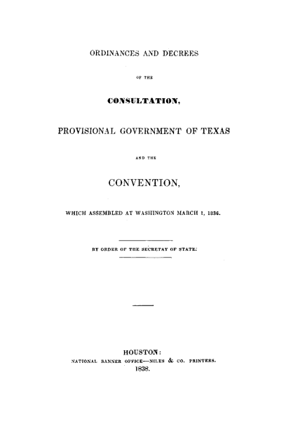 handle is hein.ssl/sstx0165 and id is 1 raw text is: ORDINANCES AND DECREES
OF THE
CONSULTATION,

PROVISIONAL GOVERNMENT OF TEXAS
AND THE
CONVENTION,
WHICH ASSEMBLED AT WASHINGTON MARCH 1, 1836.
BY ORDER OF THE SECRETAY OF STATE.
HOUSTON:
NATIONAL BANNER OFFICE-NILES & CO. PRINTERS.
1838.


