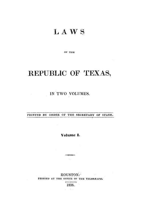 handle is hein.ssl/sstx0166 and id is 1 raw text is: LAWS
OF TIlE
REPUBLIC OF TEXAS,

IN TWO VOLUMESe

PRINTED BY ORDER OF TIE SECRETARY OF SrATE.

Volumre I.
HOUSTON:
IjINT'E) AT TH1E OFFICE OF 'TILE TELEGRAPH'i.
1838.



