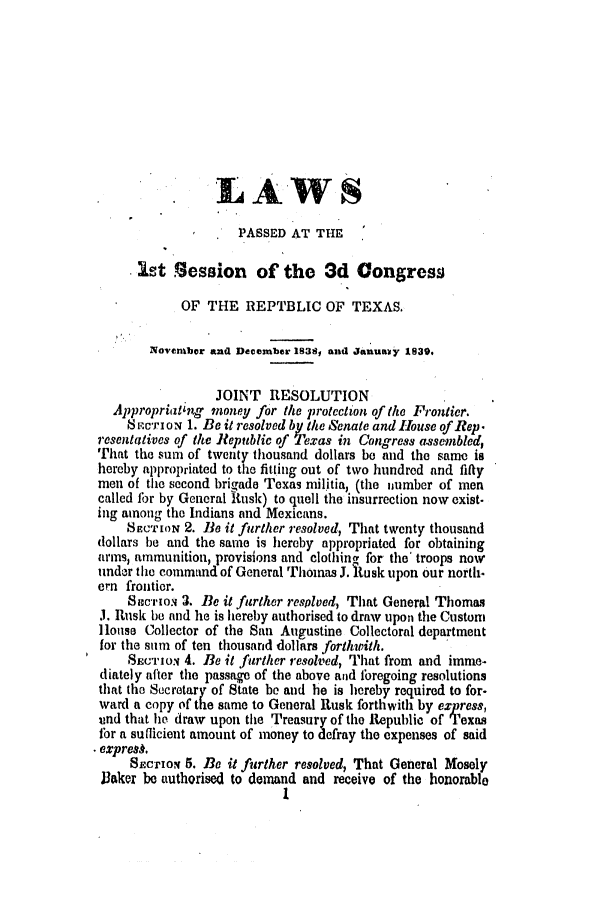 handle is hein.ssl/sstx0169 and id is 1 raw text is: LA WS
PASSED AT THE
Ist Session of the 3d Congress
OF THE REPTBLIC OF TEXAS.
Novenbcr and December 1838, and JanuaRy 1839.
JOINT RESOLUTION
Appropriating money for the protection of the Frontier.
.cr i o- 1. Be it resolved by the Senate and hIouse of Rep.
resentatives of the Republic of Texas in Congress assembled
That the sum of twenty thousand dollars be and the same is
hereby appropriated to the fitting out of two hundred and fifty
men of the second brigade Texas militia, (the iumber of men
called for by General !tusk) to quell the insurrection now exist-
ing among the Indians and Mexicans.
SFc'rION 2. Be it further resolved, That twenty thousand
dollars be and the same is hereby appropriated for obtaining
arms, ammunition, provisions and clothin_, for the' troops now
under the command of General Thomas J. R{usk upon our north-
em frontier.
SaeurioN 3. Be it further resplved, That General Thomas
J. Rusk be and he is hereby authorised to draw upon the Custom
louse Collector of the San Augustine Collectoral department
for the sum of ten thousand dollars forthwith.
SE.CTo,' 4. Be it further resolved, That from and imme-
diately after the passage of the above and lbregoing resolutions
that the Secretar y of State be and he is hereby required to for-
ward a copy of the same to General Rusk forthwith by express,
und that he draw upon the Treasury of the Republic of Texas
for a sufficient amount of money to defray the expenses of said
e cxpre,.
SEcrio 5. Be it further resolved, That General Mosely
Baker be authorised to demand and receive of the honorable
1


