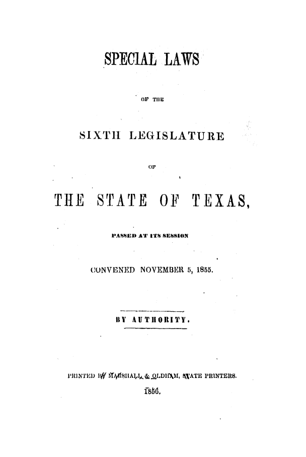 handle is hein.ssl/sstx0192 and id is 1 raw text is: SPECIAL LAWS
OF TIlE
SIXTH LEGISLATURE
Or

THE     STATE     OF    TEXAS,
PASSED Al ITST SESSION
COUNVENED NOVEMBER 5, 1855.
BY AUTHORITY.

PRINTED 1W -4/HAIIA.LDIMM, M,'ATE PRINTERS.


