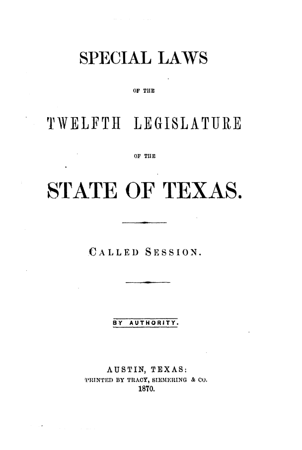 handle is hein.ssl/sstx0214 and id is 1 raw text is: SPECIAL LAWS
OF THE
TWELFTH     LEGISLATURE
OF THE
STATE OF TEXAS,
CALLED SESSION.
BY AUTHORITY.
AUSTIN, TEXAS:
vRIN'rED BY TRACY, SIEMERING & Co.
1870.


