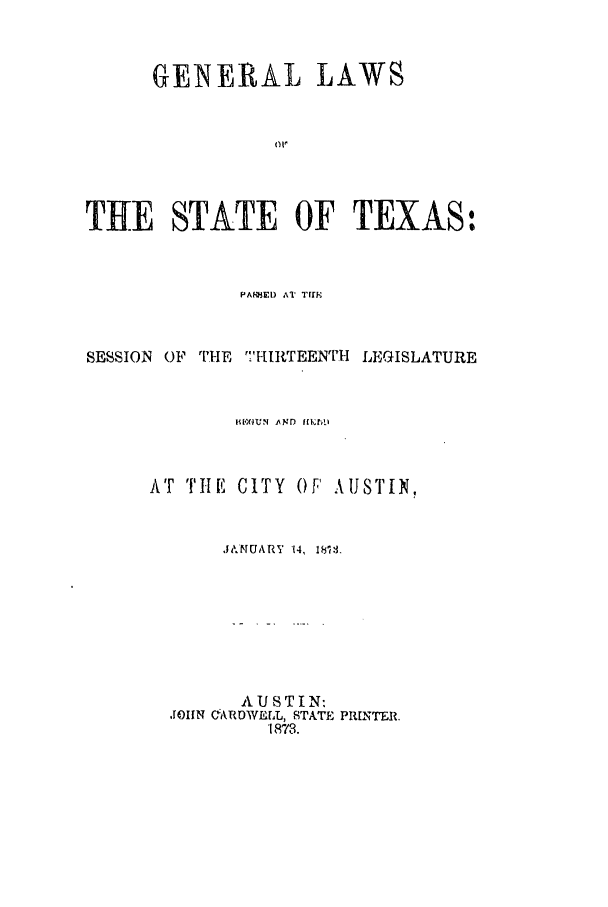 handle is hein.ssl/sstx0219 and id is 1 raw text is: GENERAL LAWS
THE STATE OF TEXAS:

PA'MEI)        A     Tflr.I

SESSION OF THE T IRTEENTH LEGISLATURE
WI.CllN AND flr[k!A
AT Ti E C ITY 0 F A US I' N,
J~vut  1.MUARV'4, 181..
AUSTIN-
JOHN CARDWE[L, ISTATE PRINTER
1873.


