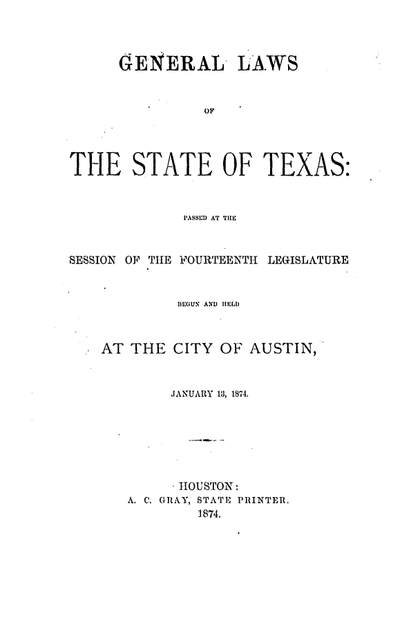 handle is hein.ssl/sstx0221 and id is 1 raw text is: GENERAL LAWS
OF
THE STATE OF TEXAS:

PASSED AT TIHE
SESSION OF TIIE FOURTEENTH LEGISLATURE
DEOUN AND IELD
AT THE CITY OF AUSTIN,
JANUARY 13, 1874.
tIOUSTON:
A. C. GRAY, STATE PRINTER.
1874.


