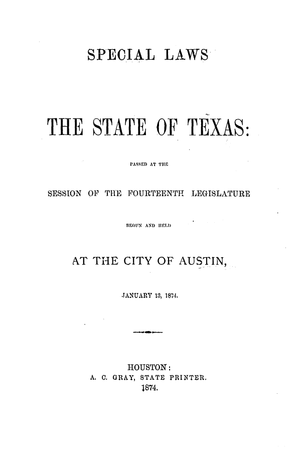 handle is hein.ssl/sstx0222 and id is 1 raw text is: SPECIAL LAWS-
THE STATE OF TEXAS:
PASSED AT TIME
SESSION OF THE FOURTEENTH LEGISLATURE
nF.flUN  AND  IIEIA)
AT THE CITY OF AUSTIN,
JANUARY 13, 18714
HOUSTON:
A. C. GRAY, STATE PRINTER.
1874.


