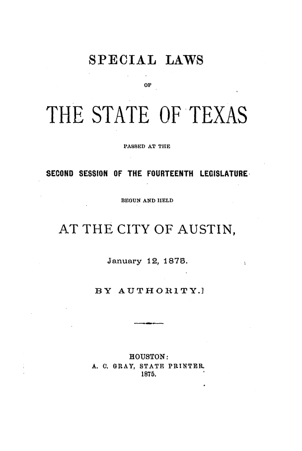 handle is hein.ssl/sstx0224 and id is 1 raw text is: SPECIAL LAWS
OF
THE STATE OFTEXAS
PASSED AT TIlE
SECOND SESSION OF THE FOURTEENTH LEGISLATURE.
BEGUN AND HELD
AT THE CITY OF AUSTIN,
January 12, 1875.
BY   AUTHORITY.]
HOUSTON:
A. C. GRAY, STATE PRINTER.
1875.


