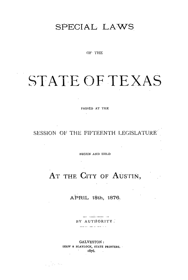 handle is hein.ssl/sstx0226 and id is 1 raw text is: SPECIAL.

LAWS

OF THE

STATE OF TE

XAS

PASSEI) AT TIE
SESSION OF TIE FIFTEENTH ILEGISLATURE
13EGUN AND IEID
AT THE CITY OF Aus'riN,
APRIL 18th, 1876.
B V AUTIORITY,
GALVESTON:
MAW& ILAYLOCK, STATE PRINTERS,.
1876.


