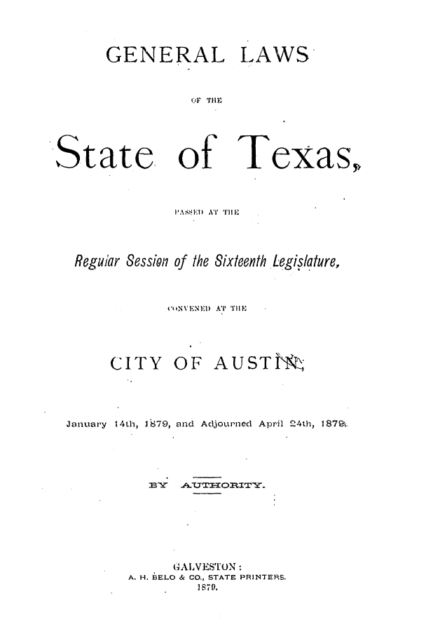handle is hein.ssl/sstx0227 and id is 1 raw text is: GENERAL LAWS
)F IrlE
State. of Texas,

I'ASiT!I  AT  flIlE
Regular Session of the Sixteenth Legislature,
O'iNVENEI) A' VlIEl-
CITY OF AUSTM
January 14th, 1679, and Adjourned April 24th, 1879..
GALVESTON:
A. H. BELO & CO., STATE PRINTERS.
H70.


